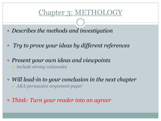 Chapter 3: METHOLOGY

 Describes the methods and investigation


 Try to prove your ideas by different references


 Present your own ideas and viewpoints
    include strong rationales

 Will lead-in to your conclusion in the next chapter
    AKA persuasive argument paper


 Think: Turn your reader into an agreer
 