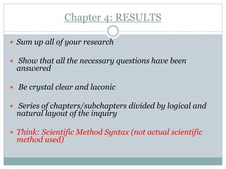 Chapter 4: RESULTS

 Sum up all of your research

 Show that all the necessary questions have been
 answered

 Be crystal clear and laconic

 Series of chapters/subchapters divided by logical and
 natural layout of the inquiry

 Think: Scientific Method Syntax (not actual scientific
 method used)
 