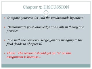 Chapter 5: DISCUSSION

 Compare your results with the results made by others


 Demonstrate your knowledge and skills in theory and
 practice

 End with the new knowledge you are bringing to the
 field (leads to Chapter 6)

 Think: The reason I should get an "A" on this
 assignment is because…
 