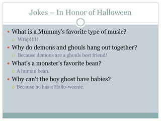 Jokes – In Honor of Halloween

 What is a Mummy's favorite type of music?
   Wrap!!!!!

 Why do demons and ghouls hang out together?
   Because demons are a ghouls best friend!

 What's a monster's favorite bean?
   A human bean.

 Why can't the boy ghost have babies?
   Because he has a Hallo-weenie.
 