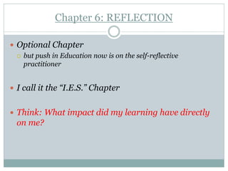 Chapter 6: REFLECTION

 Optional Chapter
   but push in Education now is on the self-reflective
    practitioner


 I call it the “I.E.S.” Chapter


 Think: What impact did my learning have directly
  on me?
 