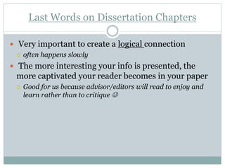 Last Words on Dissertation Chapters

 Very important to create a logical connection
   often happens slowly

 The more interesting your info is presented, the
 more captivated your reader becomes in your paper
    Good for us because advisor/editors will read to enjoy and
     learn rather than to critique 
 