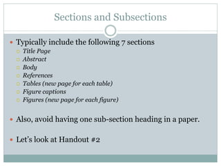 Sections and Subsections

 Typically include the following 7 sections
     Title Page
     Abstract
     Body
     References
     Tables (new page for each table)
     Figure captions
     Figures (new page for each figure)


 Also, avoid having one sub-section heading in a paper.


 Let’s look at Handout #2
 