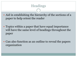 Headings

 Aid in establishing the hierarchy of the sections of a
 paper to help orient the reader

 Topics within a paper that have equal importance
 will have the same level of headings throughout the
 paper

 Can also function as an outline to reveal the papers
 organization
 
