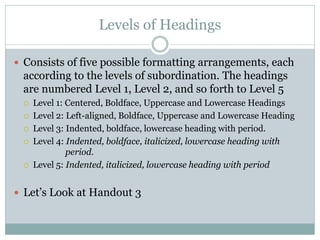 Levels of Headings

 Consists of five possible formatting arrangements, each
 according to the levels of subordination. The headings
 are numbered Level 1, Level 2, and so forth to Level 5
    Level 1: Centered, Boldface, Uppercase and Lowercase Headings
    Level 2: Left-aligned, Boldface, Uppercase and Lowercase Heading
    Level 3: Indented, boldface, lowercase heading with period.
    Level 4: Indented, boldface, italicized, lowercase heading with
              period.
    Level 5: Indented, italicized, lowercase heading with period


 Let’s Look at Handout 3
 