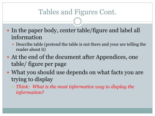 Tables and Figures Cont.

 In the paper body, center table/figure and label all
 information
   Describe table (pretend the table is not there and your are telling the
     reader about it)
 At the end of the document after Appendices, one
  table/ figure per page
 What you should use depends on what facts you are
  trying to display
    Think: What is the most informative way to display the
     information?
 