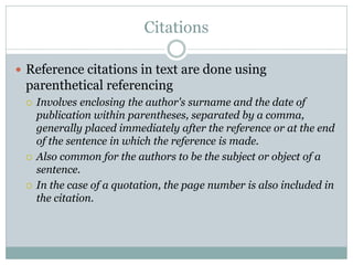 Citations

 Reference citations in text are done using
 parenthetical referencing
    Involves enclosing the author's surname and the date of
     publication within parentheses, separated by a comma,
     generally placed immediately after the reference or at the end
     of the sentence in which the reference is made.
    Also common for the authors to be the subject or object of a
     sentence.
    In the case of a quotation, the page number is also included in
     the citation.
 
