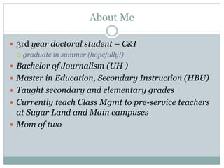 About Me

 3rd year doctoral student – C&I
   graduate in summer (hopefully!)

 Bachelor of Journalism (UH )
 Master in Education, Secondary Instruction (HBU)
 Taught secondary and elementary grades
 Currently teach Class Mgmt to pre-service teachers
  at Sugar Land and Main campuses
 Mom of two
 