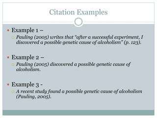 Citation Examples

 Example 1 –
   Pauling (2005) writes that “after a successful experiment, I
    discovered a possible genetic cause of alcoholism” (p. 123).


 Example 2 –
   Pauling (2005) discovered a possible genetic cause of
    alcoholism.


 Example 3 -
   A recent study found a possible genetic cause of alcoholism
    (Pauling, 2005).
 