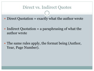Direct vs. Indirect Quotes

 Direct Quotation = exactly what the author wrote


 Indirect Quotation = a paraphrasing of what the
 author wrote

 The same rules apply, the format being (Author,
 Year, Page Number).
 