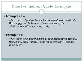 Direct vs. Indirect Quote Examples

 Example #1 –
   When asked why his behavior had changed so dramatically,
    Max simply said he believed it was because of the
    reinforcement (Pauling, 2004, p. 69).


 Example #2 –
   When asked why his behavior had changed so dramatically,
    Max simply said, "I think it's the reinforcement" (Pauling,
    2004, p. 69).
 