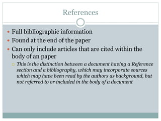 References

 Full bibliographic information
 Found at the end of the paper
 Can only include articles that are cited within the
 body of an paper
    This is the distinction between a document having a Reference
     section and a bibliography, which may incorporate sources
     which may have been read by the authors as background, but
     not referred to or included in the body of a document
 