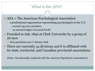 What is the APA?

 APA = The American Psychological Association
     a professional organization representing psychologists in the U.S.
       around 150,000 members
       an annual budget of around $70M

 Founded in July 1892 at Clark University by a group of
  26 men
   First president was G. Stanley Hall

 There are currently 54 divisions and it is affiliated with
  60 state, territorial, and Canadian provincial associations

  (Note: Occasionally confused with the America Psychiatric Association)
 