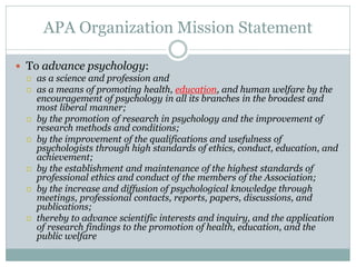 APA Organization Mission Statement

 To advance psychology:
   as a science and profession and
   as a means of promoting health, education, and human welfare by the
    encouragement of psychology in all its branches in the broadest and
    most liberal manner;
   by the promotion of research in psychology and the improvement of
    research methods and conditions;
   by the improvement of the qualifications and usefulness of
    psychologists through high standards of ethics, conduct, education, and
    achievement;
   by the establishment and maintenance of the highest standards of
    professional ethics and conduct of the members of the Association;
   by the increase and diffusion of psychological knowledge through
    meetings, professional contacts, reports, papers, discussions, and
    publications;
   thereby to advance scientific interests and inquiry, and the application
    of research findings to the promotion of health, education, and the
    public welfare
 