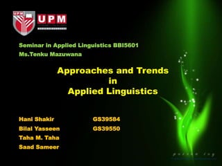 Seminar in Applied Linguistics BBI5601
Approaches and Trends
in
Applied Linguistics
Ms.Tenku Mazuwana
Hani Shakir GS39584
Bilal Yasseen GS39550
Taha M. Taha
Saad Sameer
 