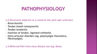  2-Structures adjacent or a round to the joint (per-articular)
o Bursa–bursitis
o Tendon sheath–tenosynovitis
o Tendon–tendonitis
o Insertion of tendon, ligament–enthesitis
o Extra-articular disorders (eg, polymyalgia rheumatica,
fibromyalgia).
 3-Referred Pain from more distant site (eg. Bone)
 
