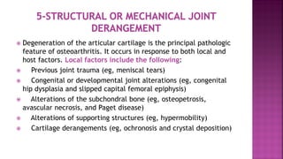  Degeneration of the articular cartilage is the principal pathologic
feature of osteoarthritis. It occurs in response to both local and
host factors. Local factors include the following:
 Previous joint trauma (eg, meniscal tears)
 Congenital or developmental joint alterations (eg, congenital
hip dysplasia and slipped capital femoral epiphysis)
 Alterations of the subchondral bone (eg, osteopetrosis,
avascular necrosis, and Paget disease)
 Alterations of supporting structures (eg, hypermobility)
 Cartilage derangements (eg, ochronosis and crystal deposition)
 