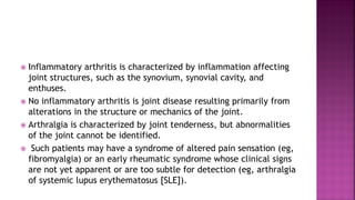  Inflammatory arthritis is characterized by inflammation affecting
joint structures, such as the synovium, synovial cavity, and
enthuses.
 No inflammatory arthritis is joint disease resulting primarily from
alterations in the structure or mechanics of the joint.
 Arthralgia is characterized by joint tenderness, but abnormalities
of the joint cannot be identified.
 Such patients may have a syndrome of altered pain sensation (eg,
fibromyalgia) or an early rheumatic syndrome whose clinical signs
are not yet apparent or are too subtle for detection (eg, arthralgia
of systemic lupus erythematosus [SLE]).
 