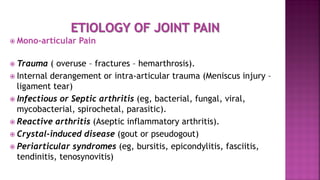  Mono-articular Pain
 Trauma ( overuse – fractures – hemarthrosis).
 Internal derangement or intra-articular trauma (Meniscus injury –
ligament tear)
 Infectious or Septic arthritis (eg, bacterial, fungal, viral,
mycobacterial, spirochetal, parasitic).
 Reactive arthritis (Aseptic inflammatory arthritis).
 Crystal-induced disease (gout or pseudogout)
 Periarticular syndromes (eg, bursitis, epicondylitis, fasciitis,
tendinitis, tenosynovitis)
 