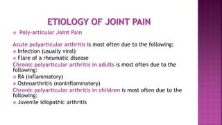  Poly-articular Joint Pain
Acute polyarticular arthritis is most often due to the following:
 Infection (usually viral)
 Flare of a rheumatic disease
Chronic polyarticular arthritis in adults is most often due to the
following:
 RA (inflammatory)
 Osteoarthritis (noninflammatory)
Chronic polyarticular arthritis in children is most often due to the
following:
 Juvenile idiopathic arthritis
 