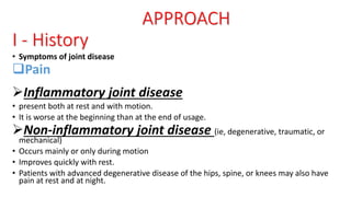 APPROACH
I - History
• Symptoms of joint disease
Pain
Inflammatory joint disease
• present both at rest and with motion.
• It is worse at the beginning than at the end of usage.
Non-inflammatory joint disease (ie, degenerative, traumatic, or
mechanical)
• Occurs mainly or only during motion
• Improves quickly with rest.
• Patients with advanced degenerative disease of the hips, spine, or knees may also have
pain at rest and at night.
 