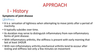 Symptoms of joint disease
Stiffness
• It is a sensation of tightness when attempting to move joints after a period of
inactivity.
• It typically subsides over time.
• Its duration may serve to distinguish inflammatory from non-inflammatory
forms of joint disease.
• With inflammatory arthritis, the stiffness is present with early morning that
last at least 1HOUR
• With non-inflammatory arthritis,mechanical arthritis tend to occour after
resting and stiffness last only a few minutes on movement
APPROACH
I - History
 