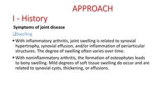 Symptoms of joint disease
Swelling
 With inflammatory arthritis, joint swelling is related to synovial
hypertrophy, synovial effusion, and/or inflammation of periarticular
structures. The degree of swelling often varies over time.
 With noninflammatory arthritis, the formation of osteophytes leads
to bony swelling. Mild degrees of soft tissue swelling do occur and are
related to synovial cysts, thickening, or effusions.
APPROACH
I - History
 