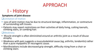 Symptoms of joint disease
Limitation of motion
 Loss of joint motion may be due to structural damage, inflammation, or contracture
of surrounding soft tissues.
• Patients may report restrictions on their activities of daily living, cutting toenails,
climbing stairs, or combing hair.
Weakness
• Muscle strength is often diminished around an arthritic joint as a result of disuse
atrophy.
• Weakness with pain suggests a musculoskeletal cause (eg, arthritis, tendonitis) rather
than a pure myopathic or neurogenic cause.
• Manifestations include decreased grip strength, difficulty rising from a chair or
climbing stairs
APPROACH
I - History
 