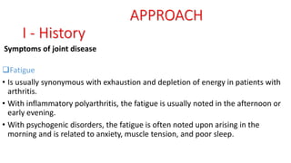 Symptoms of joint disease
Fatigue
• Is usually synonymous with exhaustion and depletion of energy in patients with
arthritis.
• With inflammatory polyarthritis, the fatigue is usually noted in the afternoon or
early evening.
• With psychogenic disorders, the fatigue is often noted upon arising in the
morning and is related to anxiety, muscle tension, and poor sleep.
APPROACH
I - History
 