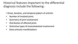 Historical features important to the differential
diagnosis include the following:
• Onset, duration, and temporal pattern of arthritis
• Number of involved joints
• Symmetry of joint involvement
• Distribution of affected joints
• Distinctive types of musculoskeletal involvement
• Extra-articular manifestations
 