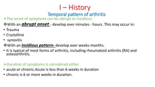 The onset of symptoms can be abrupt or insidious.
With an abrupt onset - develop over minutes - hours. This may occur in:
• Trauma
• Crystalline
• synovitis
With an insidious pattern- develop over weeks-months.
• It is typical of most forms of arthritis, including rheumatoid arthritis (RA) and
osteoarthritis.
Duration of symptoms is considered either
• acute or chronic.Acute is less than 6 weeks in duration
• chronic is 6 or more weeks in duration.
I – History
Temporal pattern of arthritis
 