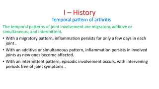 The temporal patterns of joint involvement are migratory, additive or
simultaneous, and intermittent.
• With a migratory pattern, inflammation persists for only a few days in each
joint .
• With an additive or simultaneous pattern, inflammation persists in involved
joints as new ones become affected.
• With an intermittent pattern, episodic involvement occurs, with intervening
periods free of joint symptoms .
I – History
Temporal pattern of arthritis
 