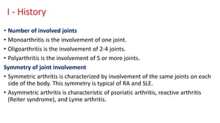 I - History
• Number of involved joints
• Monoarthritis is the involvement of one joint.
• Oligoarthritis is the involvement of 2-4 joints.
• Polyarthritis is the involvement of 5 or more joints.
Symmetry of joint involvement
• Symmetric arthritis is characterized by involvement of the same joints on each
side of the body. This symmetry is typical of RA and SLE.
• Asymmetric arthritis is characteristic of psoriatic arthritis, reactive arthritis
(Reiter syndrome), and Lyme arthritis.
 