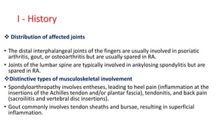  Distribution of affected joints
• The distal interphalangeal joints of the fingers are usually involved in psoriatic
arthritis, gout, or osteoarthritis but are usually spared in RA.
• Joints of the lumbar spine are typically involved in ankylosing spondylitis but are
spared in RA.
Distinctive types of musculoskeletal involvement
• Spondyloarthropathy involves entheses, leading to heel pain (inflammation at the
insertions of the Achilles tendon and/or plantar fascia), tendonitis, and back pain
(sacroiliitis and vertebral disc insertions).
• Gout commonly involves tendon sheaths and bursae, resulting in superficial
inflammation.
I - History
 