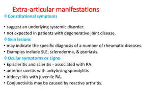 Extra-articular manifestations
Constitutional symptoms
• suggest an underlying systemic disorder.
• not expected in patients with degenerative joint disease.
Skin lesions
• may indicate the specific diagnosis of a number of rheumatic diseases.
• Examples include SLE, scleroderma, & psoriasis.
Ocular symptoms or signs
• Episcleritis and scleritis - associated with RA
• anterior uveitis with ankylosing spondylitis
• iridocyclitis with juvenile RA.
• Conjunctivitis may be caused by reactive arthritis.
 