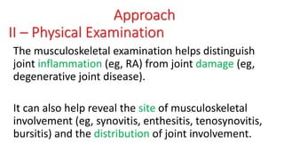 Approach
II – Physical Examination
The musculoskeletal examination helps distinguish
joint inflammation (eg, RA) from joint damage (eg,
degenerative joint disease).
It can also help reveal the site of musculoskeletal
involvement (eg, synovitis, enthesitis, tenosynovitis,
bursitis) and the distribution of joint involvement.
 