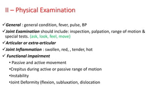 II – Physical Examination
General : general condition, fever, pulse, BP
Joint Examination should include: inspection, palpation, range of motion &
special tests. (ask, look, feel, move)
Articular or extra-articular
Joint Inflammation : swollen, red, , tender, hot
 Functional impairment
• Passive and active movement
•Crepitus during active or passive range of motion
•Instability
•Joint Deformity (flexion, subluxation, dislocation
 