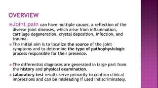Joint pain can have multiple causes, a reflection of the
diverse joint diseases, which arise from inflammation,
cartilage degeneration, crystal deposition, infection, and
trauma.
 The initial aim is to localize the source of the joint
symptoms and to determine the type of pathophysiologic
process responsible for their presence.
 The differential diagnoses are generated in large part from
the history and physical examination.
 Laboratory test results serve primarily to confirm clinical
impressions and can be misleading if used indiscriminately.
 