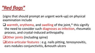 (signs that should prompt an urgent work-up) on physical
examination include
 warmth, erythema, and swelling of the joint,* this signify
the need to consider such diagnoses as infection, rheumatic
process, and crystal-induced arthropathy.
Other joints (including spine)
Extra-articular features : e.g. nails pitting, tenosynovitis,
ears nodules conjunctivitis, &mouth ulcers
"Red flags"
 