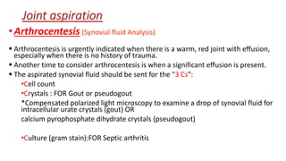•Arthrocentesis (Synovial fluid Analysis)
 Arthrocentesis is urgently indicated when there is a warm, red joint with effusion,
especially when there is no history of trauma.
 Another time to consider arthrocentesis is when a significant effusion is present.
 The aspirated synovial fluid should be sent for the "3 Cs":
•Cell count
•Crystals : FOR Gout or pseudogout
*Compensated polarized light microscopy to examine a drop of synovial fluid for
intracellular urate crystals (gout) OR
calcium pyrophosphate dihydrate crystals (pseudogout)
•Culture (gram stain):FOR Septic arthritis
Joint aspiration
 