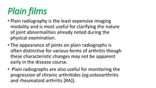 Plain films
• Plain radiography is the least expensive imaging
modality and is most useful for clarifying the nature
of joint abnormalities already noted during the
physical examination.
• The appearance of joints on plain radiographs is
often distinctive for various forms of arthritis though
these characteristic changes may not be apparent
early in the disease course.
• Plain radiographs are also useful for monitoring the
progression of chronic arthritides (eg:osteoarthritis
and rheumatoid arthritis [RA]).
 
