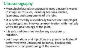 Ultrasonography
• Musculoskeletal ultrasonography uses ultrasonic waves
to image soft tissues, including tendons, bursae,
ligaments, and components of the joint.
• It is performed by a specifically trained rheumatologist
or radiologist and involves an examination with multiple
views and positionings of the joint.
• It is safe and does not involve any exposure to
radiation.
• Joint aspirations and injections are greatly facilitated if
performed with ultrasound guidance, because this
ensures correct positioning of the needle.
 