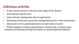 Infectious arthritis
• X-rays may be normal in the very early stage of the disease
• Joint effusion may be seen
• Juxta-articular osteoporosis due to hyperaemia
• Narrowing of the joint space due cartilage destruction in the acute phase
• Destruction of the subchondral bone on both sides of a joint
• If left untreated, reactive juxta-articular sclerosis and, in severe cases,
ankylosis will develop with gas formation on special bacterial infection .
 