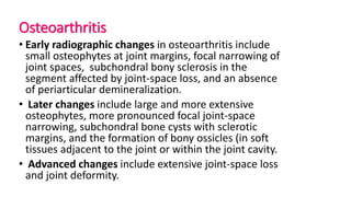 Osteoarthritis
• Early radiographic changes in osteoarthritis include
small osteophytes at joint margins, focal narrowing of
joint spaces, subchondral bony sclerosis in the
segment affected by joint-space loss, and an absence
of periarticular demineralization.
• Later changes include large and more extensive
osteophytes, more pronounced focal joint-space
narrowing, subchondral bone cysts with sclerotic
margins, and the formation of bony ossicles (in soft
tissues adjacent to the joint or within the joint cavity.
• Advanced changes include extensive joint-space loss
and joint deformity.
 