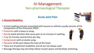 IV-Management
Non-pharmacological Therapies
Acute Joint Pain
I- Physical Modalities.
• to limit swelling and pain associated with trauma or arthritis usually consists of the
components of the mnemonic PRICE:
• Protection with a brace or wrap,
• Rest to avoid activities that cause pain or an increase in swelling,
• Icing 15 minutes several times per day,
• Compression with an elastic wrap,
• Elevation of the joint above the level of the heart.
• These are all potential modalities and all are not always used
• Massage therapy may also help relieve muscle spasm and facilitate stretching.
 