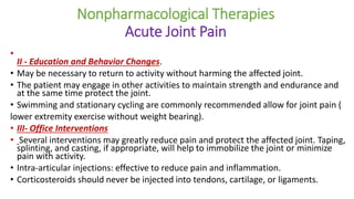 Nonpharmacological Therapies
Acute Joint Pain
•
II - Education and Behavior Changes.
• May be necessary to return to activity without harming the affected joint.
• The patient may engage in other activities to maintain strength and endurance and
at the same time protect the joint.
• Swimming and stationary cycling are commonly recommended allow for joint pain (
lower extremity exercise without weight bearing).
• III- Office Interventions
• Several interventions may greatly reduce pain and protect the affected joint. Taping,
splinting, and casting, if appropriate, will help to immobilize the joint or minimize
pain with activity.
• Intra-articular injections: effective to reduce pain and inflammation.
• Corticosteroids should never be injected into tendons, cartilage, or ligaments.
 
