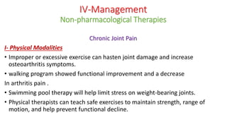 Chronic Joint Pain
I- Physical Modalities
• Improper or excessive exercise can hasten joint damage and increase
osteoarthritis symptoms.
• walking program showed functional improvement and a decrease
In arthritis pain .
• Swimming pool therapy will help limit stress on weight-bearing joints.
• Physical therapists can teach safe exercises to maintain strength, range of
motion, and help prevent functional decline.
IV-Management
Non-pharmacological Therapies
 