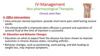 Chronic Joint Pain
II- Office Interventions
• Intra-articular steroid injections: provide short-term pain relief lasting several
weeks
• The clinical benefit is improved when effusion is present and aspiration of
synovial fluid at the time of injection is successful .
III- Education and Behavior Changes
• Education on what to expect from the disease has been shown to improve
outcomes in chronic disease states, including arthritis .
• Behavior changes, such as positioning, work pacing, and diet leading to
weight loss, may improve symptoms.
IV-Management
Non-pharmacological Therapies
 