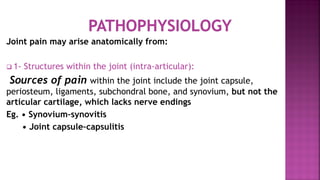 Joint pain may arise anatomically from:
 1- Structures within the joint (intra-articular):
Sources of pain within the joint include the joint capsule,
periosteum, ligaments, subchondral bone, and synovium, but not the
articular cartilage, which lacks nerve endings
Eg. • Synovium–synovitis
• Joint capsule–capsulitis
 