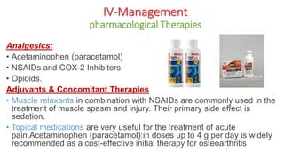 Analgesics:
• Acetaminophen (paracetamol)
• NSAIDs and COX-2 Inhibitors.
• Opioids.
Adjuvants & Concomitant Therapies
• Muscle relaxants in combination with NSAIDs are commonly used in the
treatment of muscle spasm and injury. Their primary side effect is
sedation.
• Topical medications are very useful for the treatment of acute
pain.Acetaminophen (paracetamol):in doses up to 4 g per day is widely
recommended as a cost-effective initial therapy for osteoarthritis
IV-Management
pharmacological Therapies
 